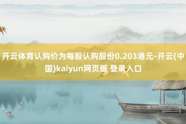 开云体育认购价为每股认购股份0.203港元-开云(中国)kaiyun网页版 登录入口