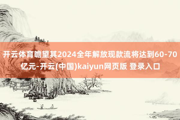 开云体育瞻望其2024全年解放现款流将达到60-70亿元-开云(中国)kaiyun网页版 登录入口