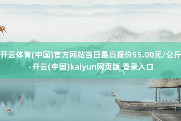 开云体育(中国)官方网站当日最高报价55.00元/公斤-开云(中国)kaiyun网页版 登录入口