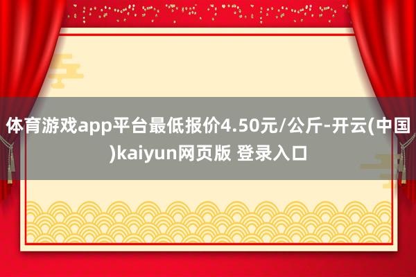 体育游戏app平台最低报价4.50元/公斤-开云(中国)kaiyun网页版 登录入口