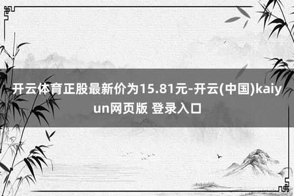 开云体育正股最新价为15.81元-开云(中国)kaiyun网页版 登录入口
