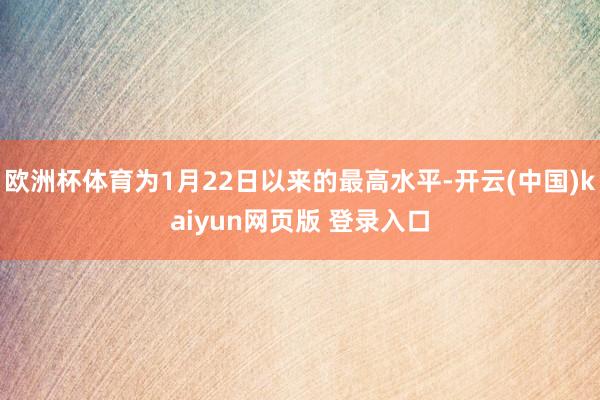 欧洲杯体育为1月22日以来的最高水平-开云(中国)kaiyun网页版 登录入口