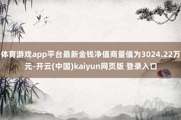 体育游戏app平台最新金钱净值商量值为3024.22万元-开云(中国)kaiyun网页版 登录入口