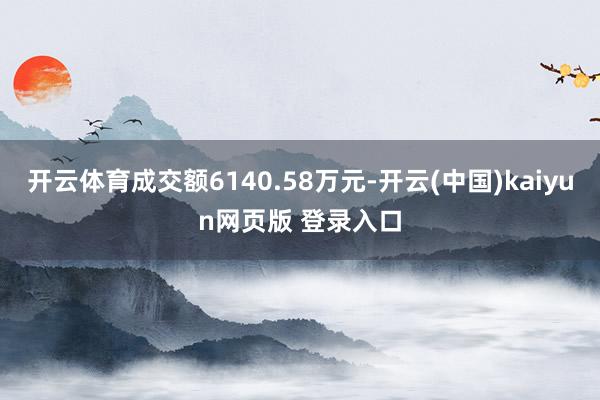 开云体育成交额6140.58万元-开云(中国)kaiyun网页版 登录入口