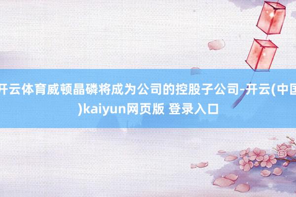 开云体育威顿晶磷将成为公司的控股子公司-开云(中国)kaiyun网页版 登录入口