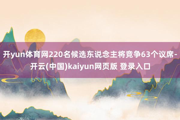 开yun体育网220名候选东说念主将竞争63个议席-开云(中国)kaiyun网页版 登录入口