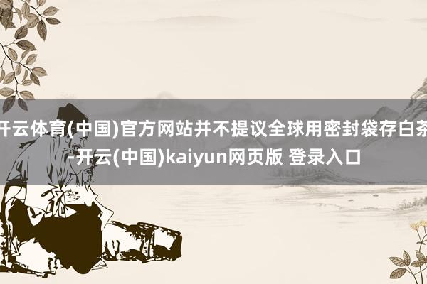 开云体育(中国)官方网站并不提议全球用密封袋存白茶-开云(中国)kaiyun网页版 登录入口