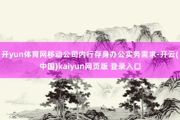 开yun体育网移动公司内行存身办公实务需求-开云(中国)kaiyun网页版 登录入口