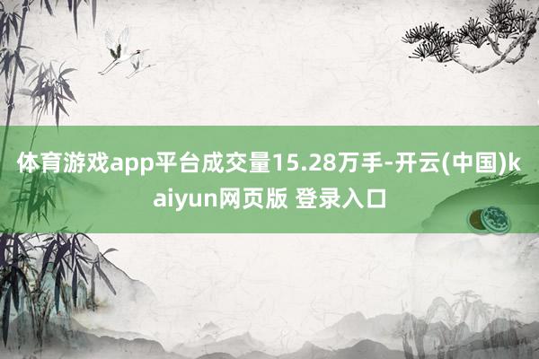 体育游戏app平台成交量15.28万手-开云(中国)kaiyun网页版 登录入口
