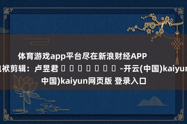 体育游戏app平台尽在新浪财经APP            						包袱剪辑：卢昱君 							-开云(中国)kaiyun网页版 登录入口