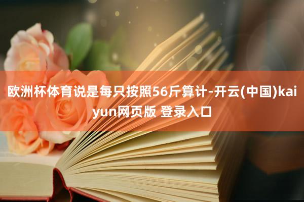 欧洲杯体育说是每只按照56斤算计-开云(中国)kaiyun网页版 登录入口