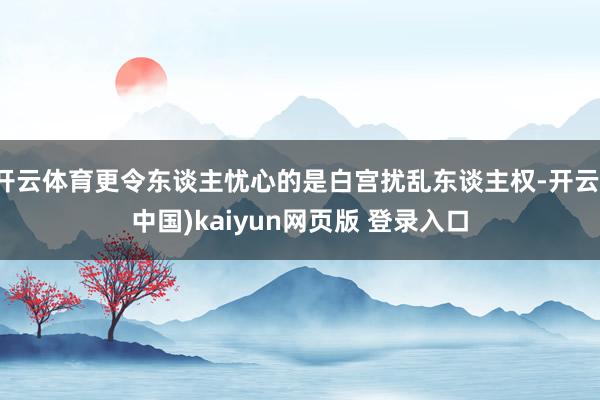 开云体育更令东谈主忧心的是白宫扰乱东谈主权-开云(中国)kaiyun网页版 登录入口