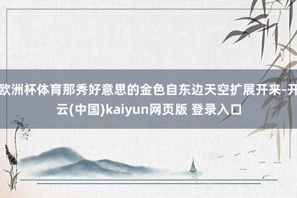 欧洲杯体育那秀好意思的金色自东边天空扩展开来-开云(中国)kaiyun网页版 登录入口