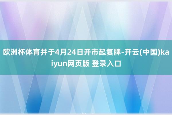 欧洲杯体育并于4月24日开市起复牌-开云(中国)kaiyun网页版 登录入口