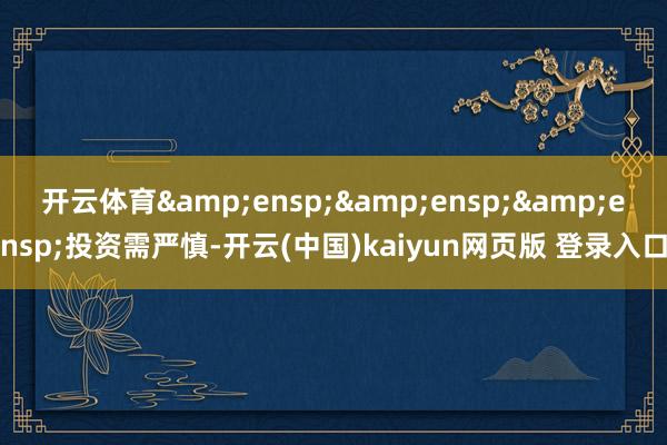开云体育&ensp;&ensp;&ensp;投资需严慎-开云(中国)kaiyun网页版 登录入口