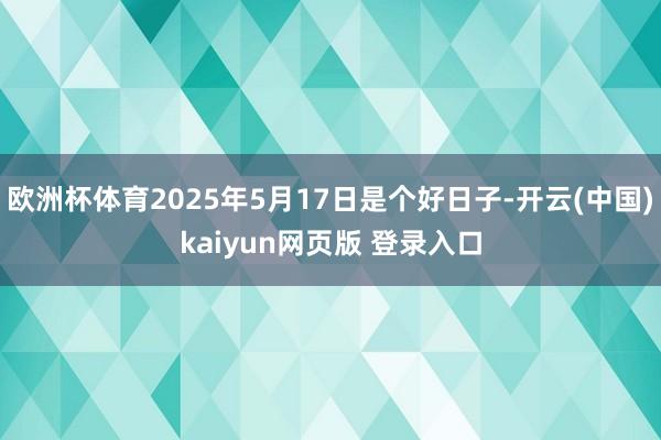 欧洲杯体育2025年5月17日是个好日子-开云(中国)kaiyun网页版 登录入口