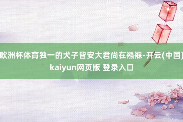 欧洲杯体育独一的犬子皆安大君尚在襁褓-开云(中国)kaiyun网页版 登录入口