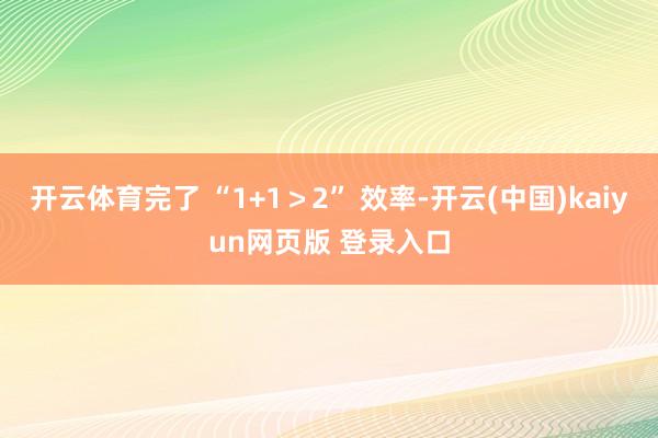 开云体育完了 “1+1＞2” 效率-开云(中国)kaiyun网页版 登录入口