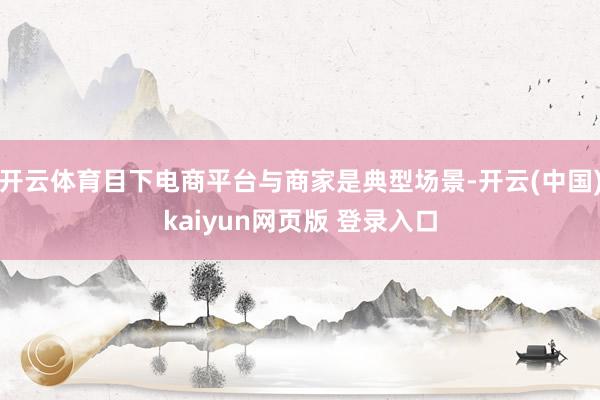 开云体育目下电商平台与商家是典型场景-开云(中国)kaiyun网页版 登录入口