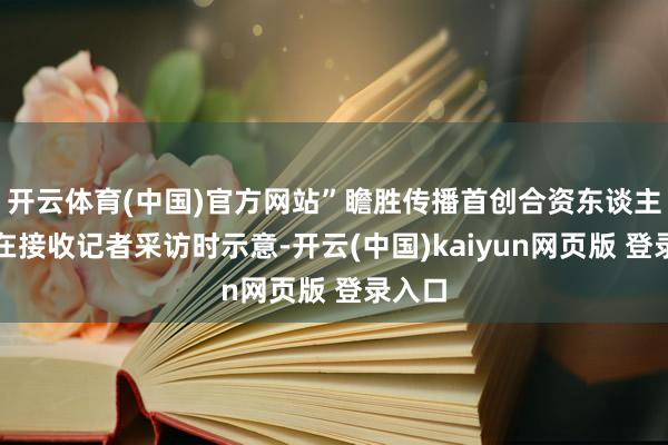 开云体育(中国)官方网站”瞻胜传播首创合资东谈主庞瑞在接收记者采访时示意-开云(中国)kaiyun网页版 登录入口