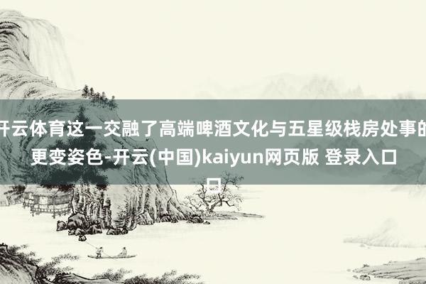 开云体育这一交融了高端啤酒文化与五星级栈房处事的更变姿色-开云(中国)kaiyun网页版 登录入口