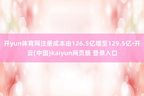 开yun体育网注册成本由126.5亿增至129.5亿-开云(中国)kaiyun网页版 登录入口