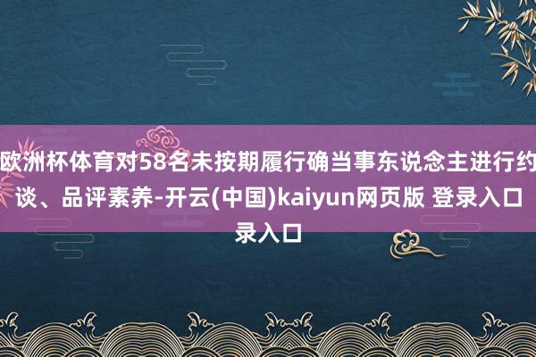 欧洲杯体育对58名未按期履行确当事东说念主进行约谈、品评素养-开云(中国)kaiyun网页版 登录入口