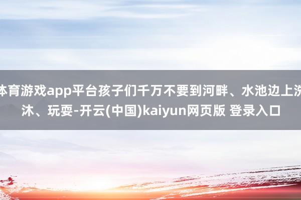 体育游戏app平台孩子们千万不要到河畔、水池边上洗沐、玩耍-开云(中国)kaiyun网页版 登录入口
