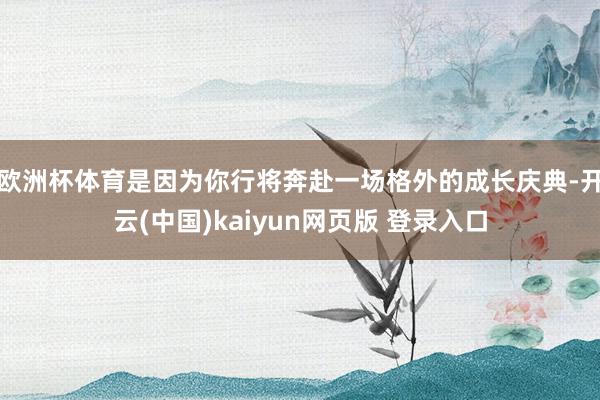 欧洲杯体育是因为你行将奔赴一场格外的成长庆典-开云(中国)kaiyun网页版 登录入口