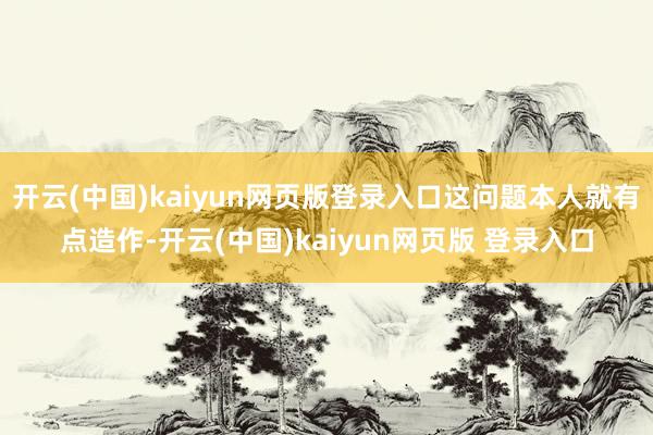 开云(中国)kaiyun网页版登录入口这问题本人就有点造作-开云(中国)kaiyun网页版 登录入口