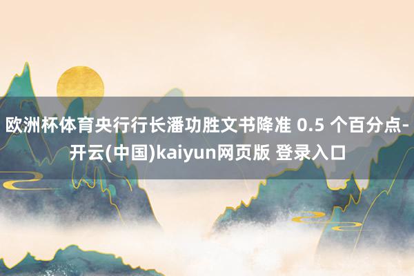 欧洲杯体育央行行长潘功胜文书降准 0.5 个百分点-开云(中国)kaiyun网页版 登录入口
