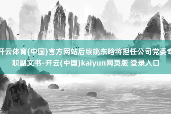开云体育(中国)官方网站后续姚东晗将担任公司党委专职副文书-开云(中国)kaiyun网页版 登录入口