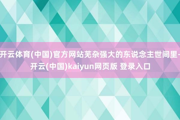 开云体育(中国)官方网站芜杂强大的东说念主世间里-开云(中国)kaiyun网页版 登录入口