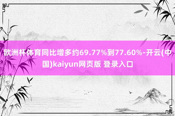 欧洲杯体育同比增多约69.77%到77.60%-开云(中国)kaiyun网页版 登录入口