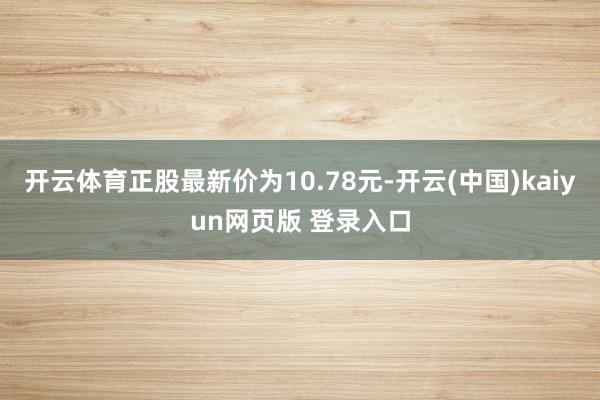 开云体育正股最新价为10.78元-开云(中国)kaiyun网页版 登录入口