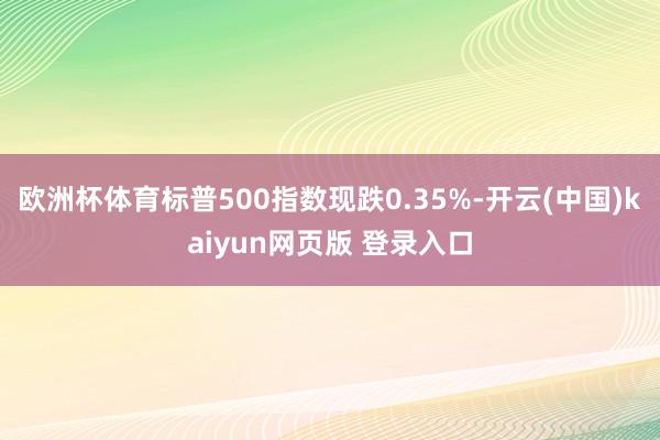 欧洲杯体育标普500指数现跌0.35%-开云(中国)kaiyun网页版 登录入口