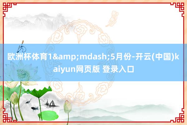 欧洲杯体育1&mdash;5月份-开云(中国)kaiyun网页版 登录入口