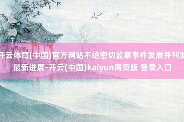 开云体育(中国)官方网站不绝密切监察事件发展并刊发最新进展-开云(中国)kaiyun网页版 登录入口