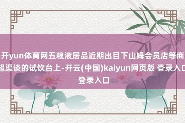 开yun体育网五粮液居品近期出目下山姆会员店等商超渠谈的试饮台上-开云(中国)kaiyun网页版 登录入口
