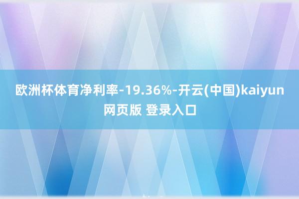 欧洲杯体育净利率-19.36%-开云(中国)kaiyun网页版 登录入口