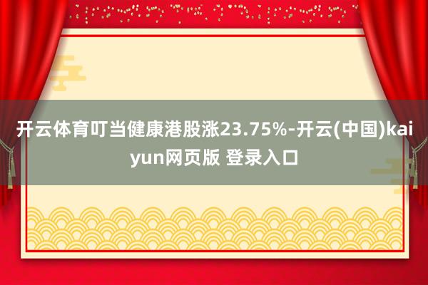 开云体育叮当健康港股涨23.75%-开云(中国)kaiyun网页版 登录入口