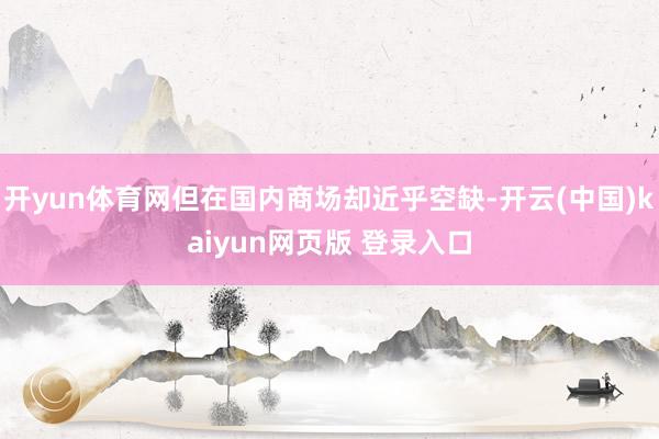 开yun体育网但在国内商场却近乎空缺-开云(中国)kaiyun网页版 登录入口