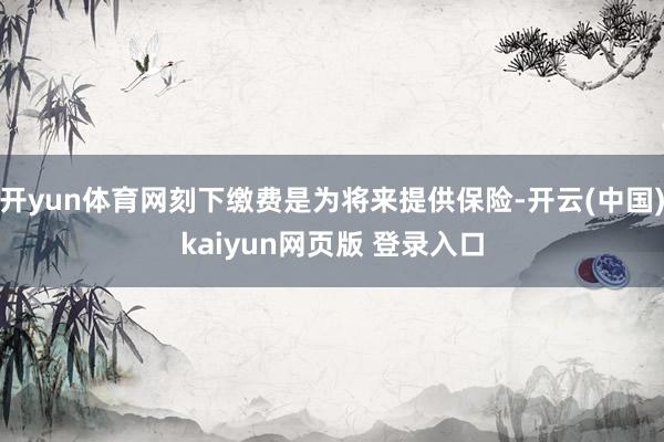 开yun体育网刻下缴费是为将来提供保险-开云(中国)kaiyun网页版 登录入口