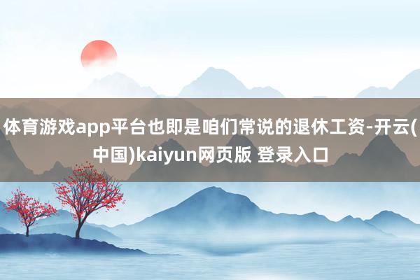 体育游戏app平台也即是咱们常说的退休工资-开云(中国)kaiyun网页版 登录入口