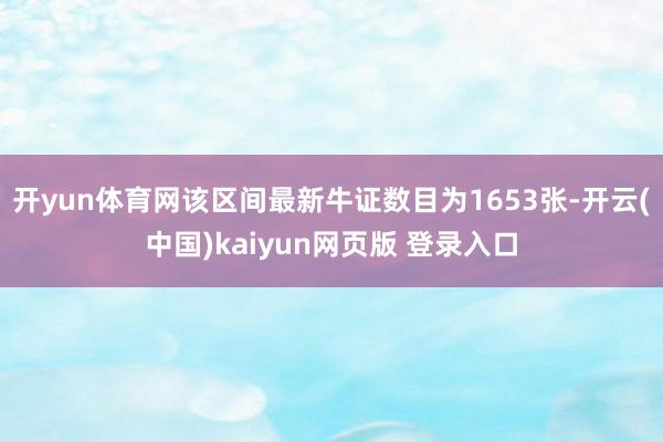 开yun体育网该区间最新牛证数目为1653张-开云(中国)kaiyun网页版 登录入口