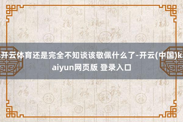 开云体育还是完全不知谈该敬佩什么了-开云(中国)kaiyun网页版 登录入口