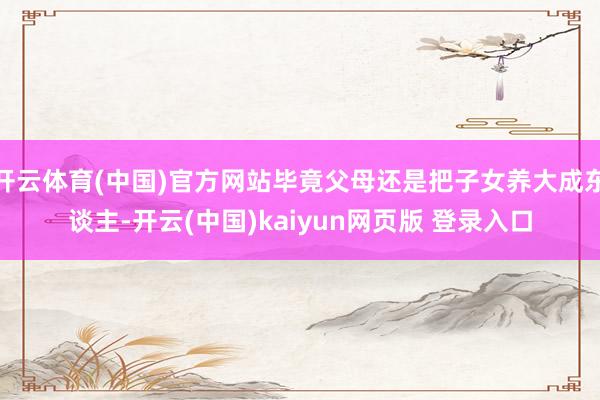 开云体育(中国)官方网站毕竟父母还是把子女养大成东谈主-开云(中国)kaiyun网页版 登录入口