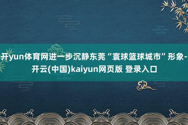 开yun体育网进一步沉静东莞“寰球篮球城市”形象-开云(中国)kaiyun网页版 登录入口