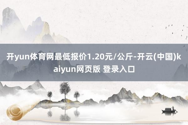 开yun体育网最低报价1.20元/公斤-开云(中国)kaiyun网页版 登录入口