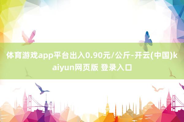 体育游戏app平台出入0.90元/公斤-开云(中国)kaiyun网页版 登录入口